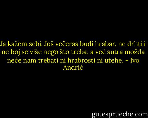 Ja kažem sebi: Još večeras budi hrabar, ne drhti i ne boj se više nego što treba, a već sutra možda neće nam trebati ni hrabrosti ni utehe. - Ivo Andrić