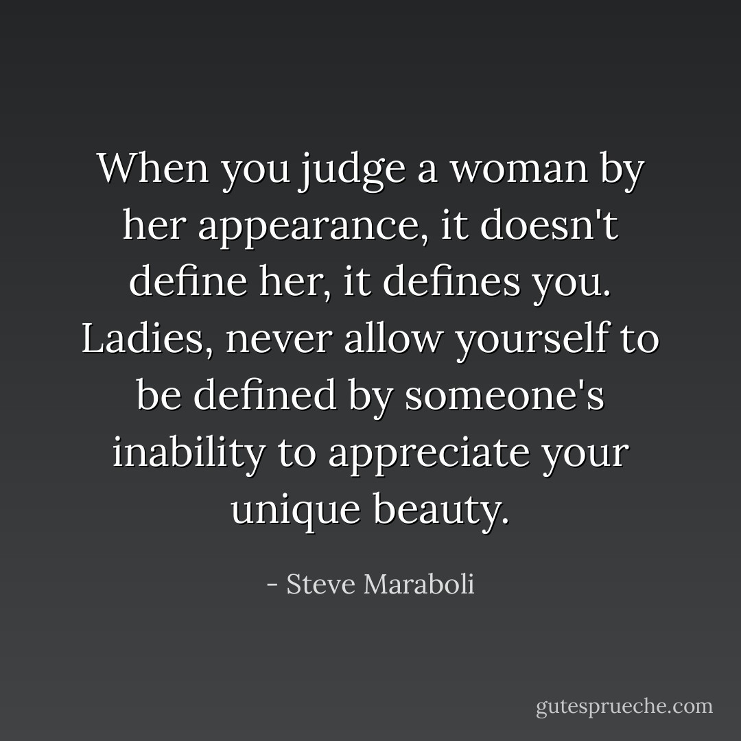 When you judge a woman by her appearance, it doesn't define her, it defines you. Ladies, never allow yourself to be defined by someone's inability to appreciate your unique beauty. - Steve Maraboli