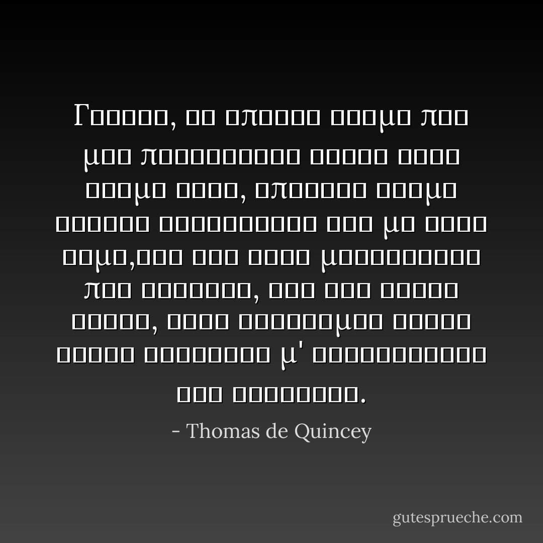 Γενικά, τα σπάνια άτομα που μου προκάλεσαν αηδία στόν κόσμο αυτό, ύπηρξαν άτομα ανθηρά κοινωνικώς και με καλή φήμη,όσο για τούς μασκαράδες που γνώρισα, και δεν είναι λίγοι, τούς σκέφτομαι όλους χωρίς εξαίρεση μ' ευχαρίστηση και καλοσύνη. - Thomas de Quincey