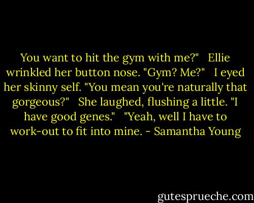 You want to hit the gym with me?" <br /><br />Ellie wrinkled her button nose. "Gym? Me?" <br /><br />I eyed her skinny self. "You mean you're naturally that gorgeous?" <br /><br />She laughed, flushing a little. "I have good genes." <br /><br />"Yeah, well I have to work-out to fit into mine. - Samantha Young