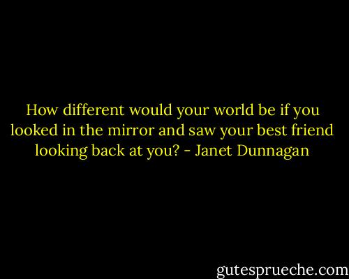 How different would your world be if you looked in the mirror and saw your best friend looking back at you? - Janet Dunnagan