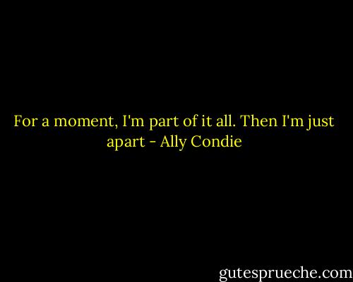 For a moment, I'm part of it all. Then I'm just apart - Ally Condie