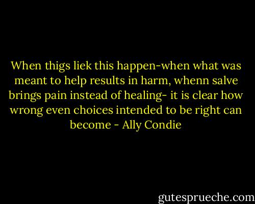 When thigs liek this happen-when what was meant to help results in harm, whenn salve brings pain instead of healing- it is clear how wrong even choices intended to be right can become - Ally Condie