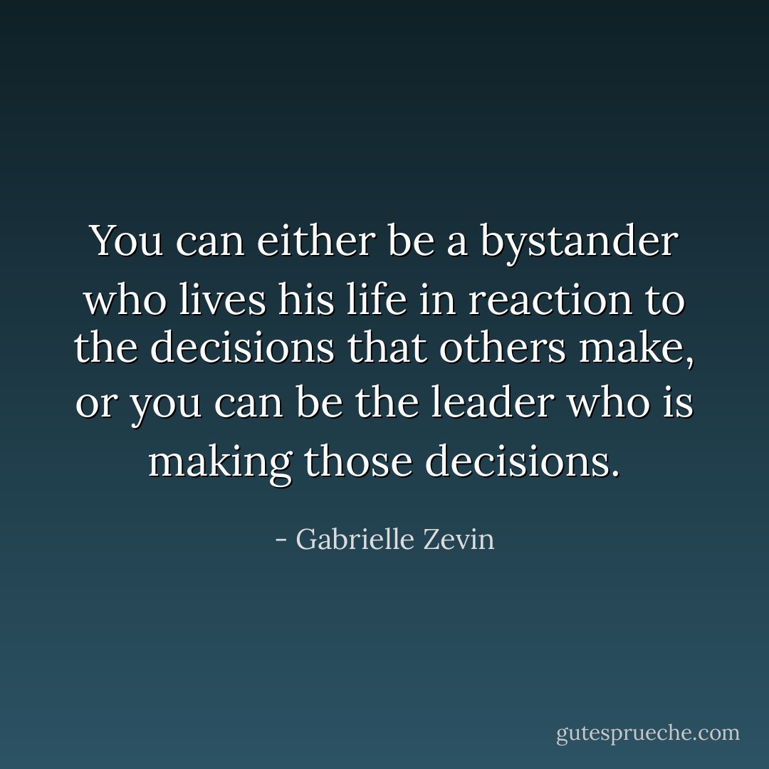 You can either be a bystander who lives his life in reaction to the decisions that others make, or you can be the leader who is making those decisions. - Gabrielle Zevin