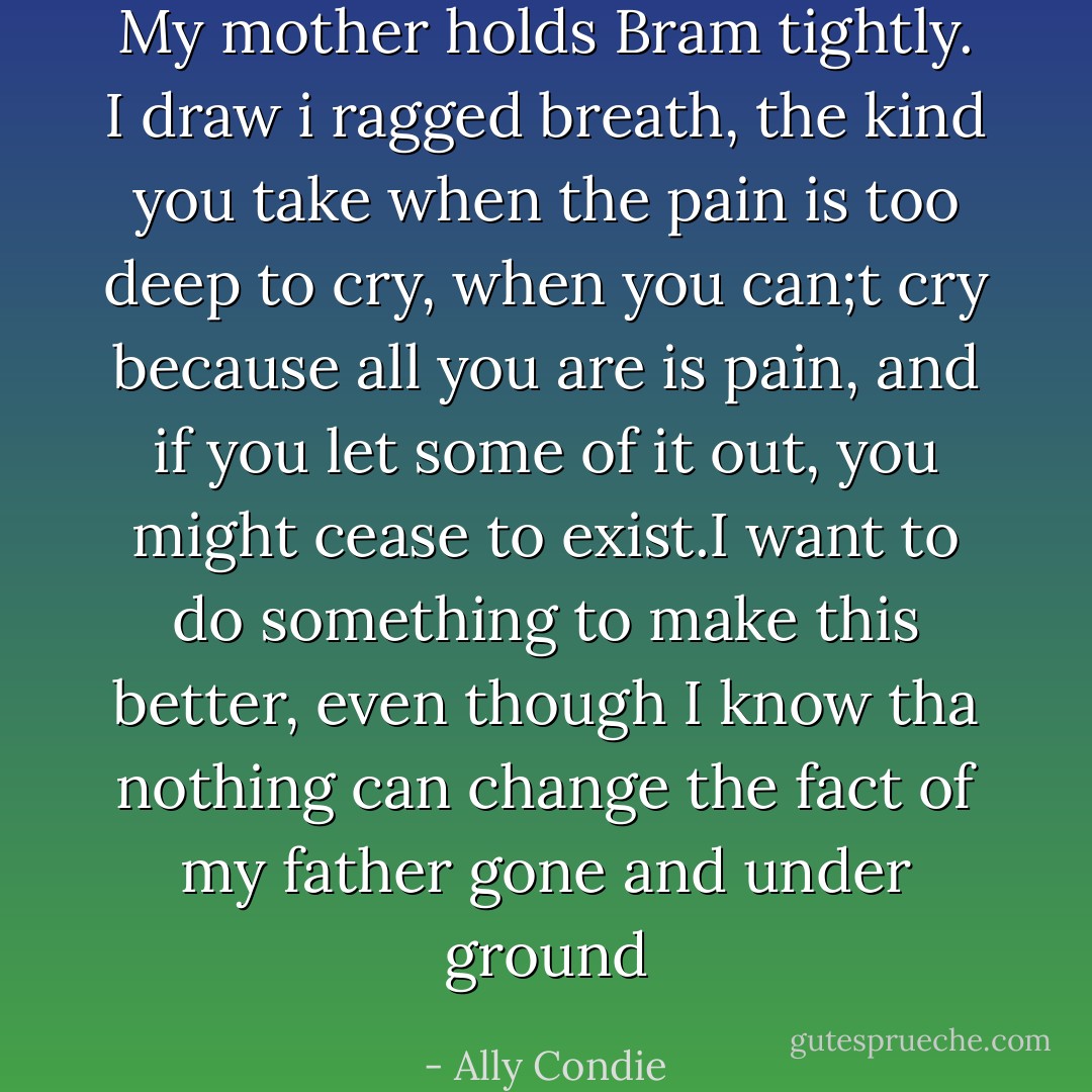 My mother holds Bram tightly. I draw i ragged breath, the kind you take when the pain is too deep to cry, when you can;t cry because all you are is pain, and if you let some of it out, you might cease to exist.I want to do something to make this better, even though I know tha nothing can change the fact of my father gone and under ground - Ally Condie