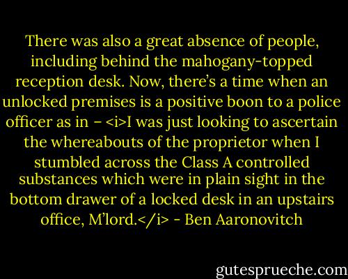 There was also a great absence of people, including behind the mahogany-topped reception desk. Now, there’s a time when an unlocked premises is a positive boon to a police officer as in – <i>I was just looking to ascertain the whereabouts of the proprietor when I stumbled across the Class A controlled substances which were in plain sight in the bottom drawer of a locked desk in an upstairs office, M’lord.</i> - Ben Aaronovitch
