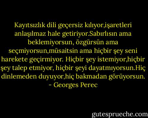 Kayıtsızlık dili geçersiz kılıyor,işaretleri anlaşılmaz hale getiriyor.Sabırlısın ama beklemiyorsun, özgürsün ama seçmiyorsun,müsaitsin ama hiçbir şey seni harekete geçirmiyor. Hiçbir şey istemiyor,hiçbir şey talep etmiyor, hiçbir şeyi dayatmıyorsun.Hiç dinlemeden duyuyor,hiç bakmadan görüyorsun. - Georges Perec