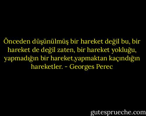 Önceden düşünülmüş bir hareket değil bu, bir hareket de değil zaten, bir hareket yokluğu, yapmadığın bir hareket,yapmaktan kaçındığın hareketler. - Georges Perec