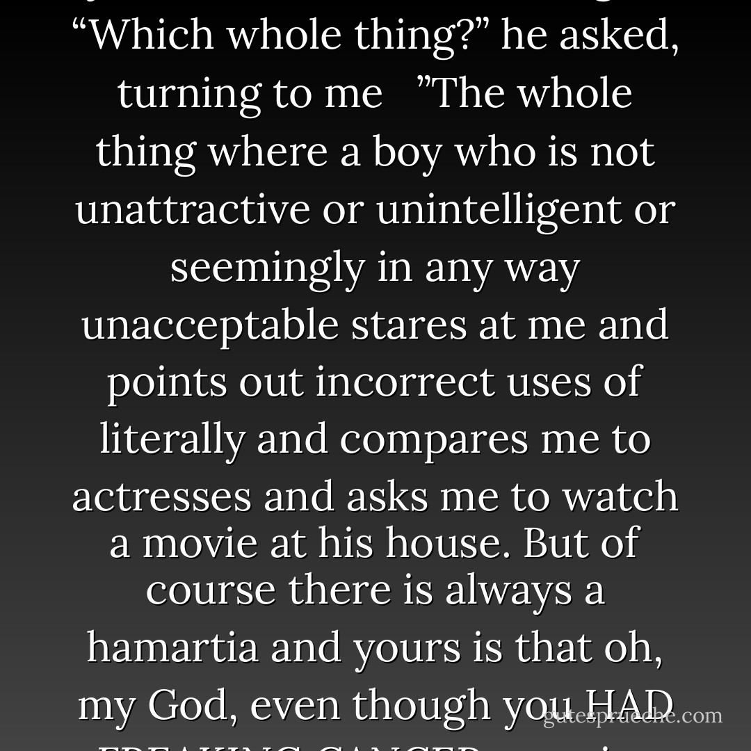 and pulled out, of all things, a pack of cigarettes<br /> ”Are you serious?” I asked. “You think that’s cool? Oh, my God, you just ruined the whole thing.”<br /> <br />“Which whole thing?” he asked, turning to me<br /> <br />”The whole thing where a boy who is not unattractive or unintelligent or seemingly in any way unacceptable stares at me and points out incorrect uses of literally and compares me to actresses and asks me to watch a movie at his house. But of course there is always a hamartia and yours is that oh, my God, even though you HAD FREAKING CANCER you give money to a company in exchange for the chance to acquire YET MORE CANCER… - John Green