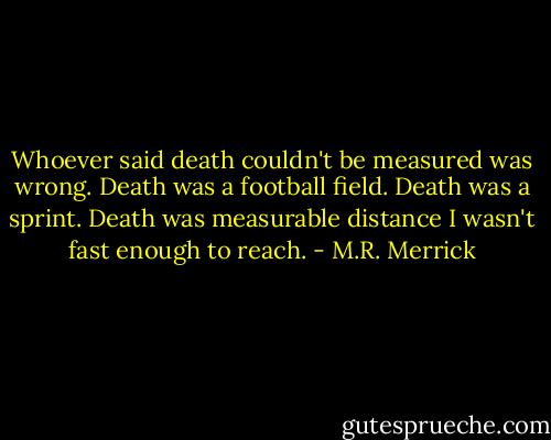 Whoever said death couldn't be measured was wrong. Death was a football field. Death was a sprint. Death was measurable distance I wasn't fast enough to reach. - M.R. Merrick