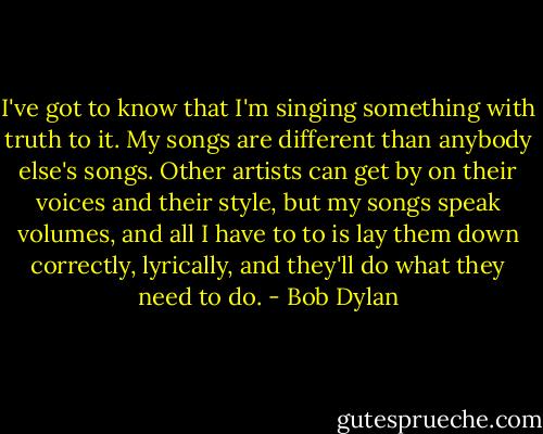 I've got to know that I'm singing something with truth to it. My songs are different than anybody else's songs. Other artists can get by on their voices and their style, but my songs speak volumes, and all I have to to is lay them down correctly, lyrically, and they'll do what they need to do. - Bob Dylan