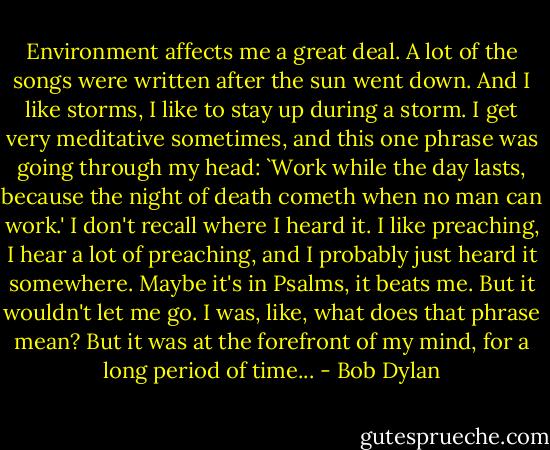 Environment affects me a great deal. A lot of the songs were written after the sun went down. And I like storms, I like to stay up during a storm. I get very meditative sometimes, and this one phrase was going through my head: `Work while the day lasts, because the night of death cometh when no man can work.' I don't recall where I heard it. I like preaching, I hear a lot of preaching, and I probably just heard it somewhere. Maybe it's in Psalms, it beats me. But it wouldn't let me go. I was, like, what does that phrase mean? But it was at the forefront of my mind, for a long period of time... - Bob Dylan