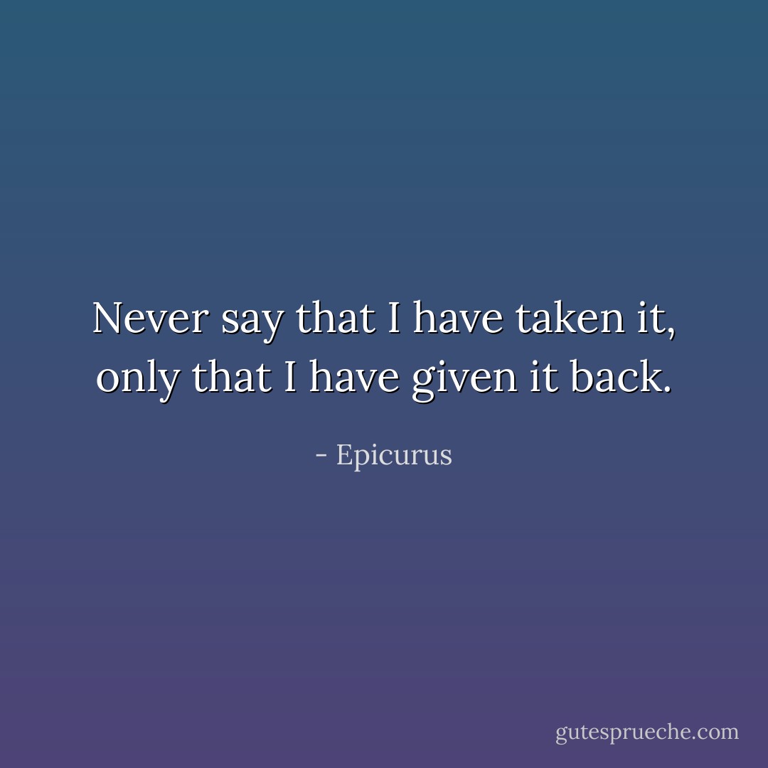 Never say that I have taken it, only that I have given it back. - Epicurus