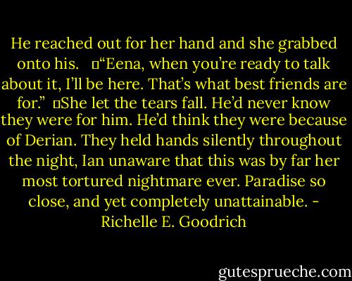 He reached out for her hand and she grabbed onto his. <br /><br />	“Eena, when you’re ready to talk about it, I’ll be here. That’s what best friends are for.”<br /><br />	She let the tears fall. He’d never know they were for him. He’d think they were because of Derian. They held hands silently throughout the night, Ian unaware that this was by far her most tortured nightmare ever. Paradise so close, and yet completely unattainable. - Richelle E. Goodrich