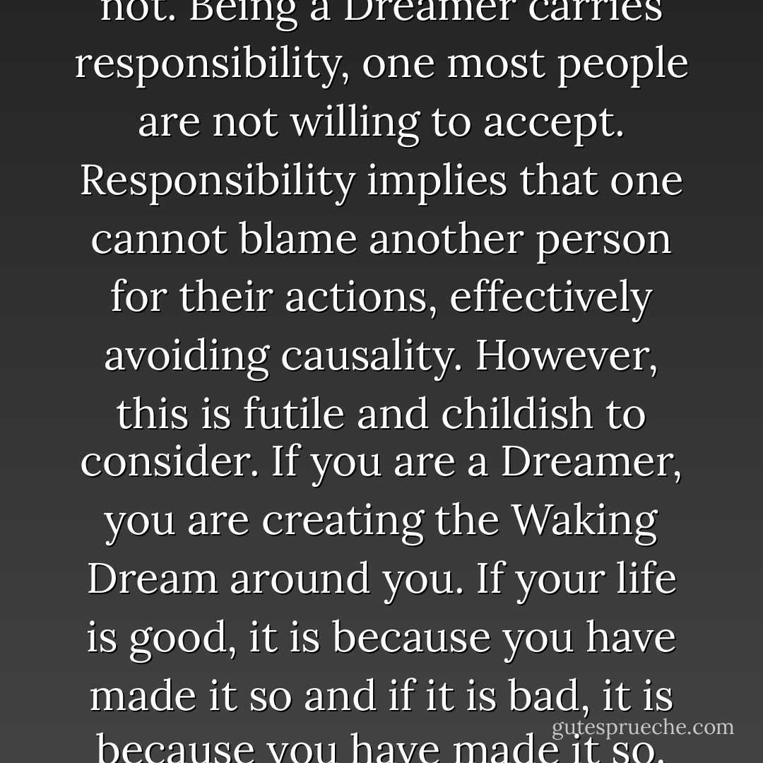 If you are reading this Libellus, you are a Dreamer, whether you have recognized this or not. Being a Dreamer carries responsibility, one most people are not willing to accept. Responsibility implies that one cannot blame another person for their actions, effectively avoiding causality. However, this is futile and childish to consider. If you are a Dreamer, you are creating the Waking Dream around you. If your life is good, it is because you have made it so and if it is bad, it is because you have made it so. No one else is responsible for your life other than you. - Michael  Hibbard