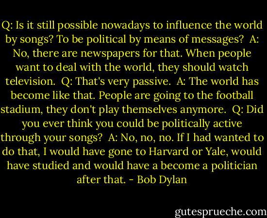Q: Is it still possible nowadays to influence the world by songs? To be political by means of messages?<br /><br />A: No, there are newspapers for that. When people want to deal with the world, they should watch television.<br /><br />Q: That's very passive.<br /><br />A: The world has become like that. People are going to the football stadium, they don't play themselves anymore.<br /><br />Q: Did you ever think you could be politically active through your songs?<br /><br />A: No, no, no. If I had wanted to do that, I would have gone to Harvard or Yale, would have studied and would have a become a politician after that. - Bob Dylan