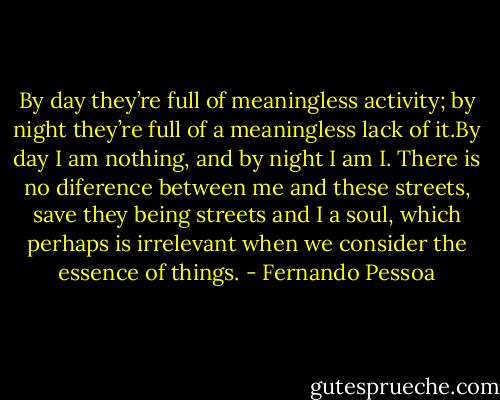 By day they’re full of<br />meaningless activity; by night they’re full of a<br />meaningless lack of it.By day I am nothing, and by night<br />I am I. There is no diference between me and these<br />streets, save they being streets and I a soul, which<br />perhaps is irrelevant when we consider the essence of things. - Fernando Pessoa