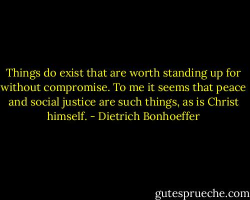 Things do exist that are worth standing up for without compromise. To me it seems that peace and social justice are such things, as is Christ himself. - Dietrich Bonhoeffer