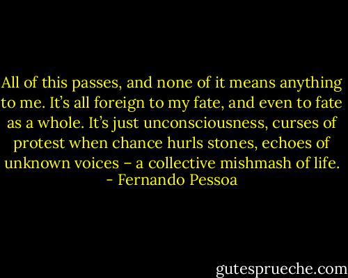 All of this passes, and none of it means anything to me.<br />It’s all foreign to my fate, and even to fate as a whole. It’s<br />just unconsciousness, curses of protest when chance hurls<br />stones, echoes of unknown voices – a collective<br />mishmash of life. - Fernando Pessoa