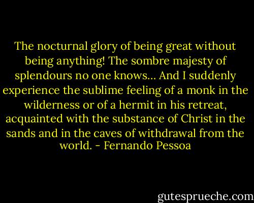 The nocturnal glory of being great without being<br />anything! The sombre majesty of splendours no one<br />knows… And I suddenly experience the sublime feeling<br />of a monk in the wilderness or of a hermit in his retreat,<br />acquainted with the substance of Christ in the sands and<br />in the caves of withdrawal from the world. - Fernando Pessoa