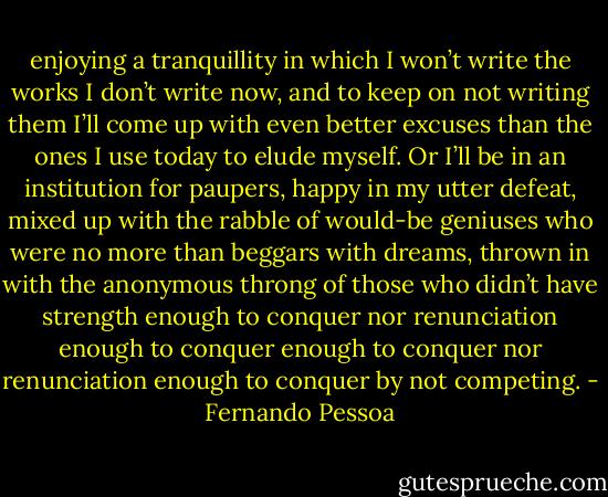 enjoying a tranquillity in which I<br />won’t write the works I don’t write now, and to keep on<br />not writing them I’ll come up with even better excuses<br />than the ones I use today to elude myself. Or I’ll be in an<br />institution for paupers, happy in my utter defeat, mixed<br />up with the rabble of would-be geniuses who were no more than beggars with dreams, thrown in with the<br />anonymous throng of those who didn’t have strength enough to conquer nor renunciation enough to conquer enough to conquer nor renunciation enough to conquer by not competing. - Fernando Pessoa
