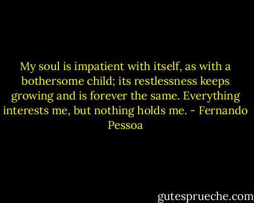 My soul is impatient with itself, as with a bothersome child; its restlessness keeps growing and is<br />forever the same. Everything interests me, but nothing<br />holds me. - Fernando Pessoa