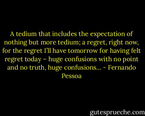 A tedium that includes the expectation of nothing but more tedium; a regret, right now, for the regret I’ll have<br />tomorrow for having felt regret today – huge confusions with no point and no truth, huge confusions… - Fernando Pessoa