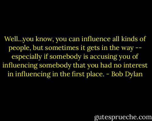 Well...you know, you can influence all kinds of people, but sometimes it gets in the way -- especially if somebody is accusing you of influencing somebody that you had no interest in influencing in the first place. - Bob Dylan