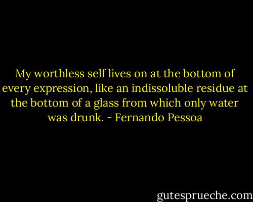 My worthless self lives on at the bottom of every expression, like an indissoluble residue at the bottom of a glass from which only water was drunk. - Fernando Pessoa