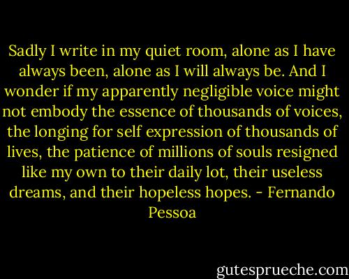 Sadly I write in my quiet room, alone as I have always been, alone as I will always be. And I wonder if my apparently negligible voice might not embody the essence of thousands of voices, the longing for self expression of thousands of lives, the patience of millions of souls resigned like my own to their daily lot, their useless dreams, and their hopeless hopes. - Fernando Pessoa