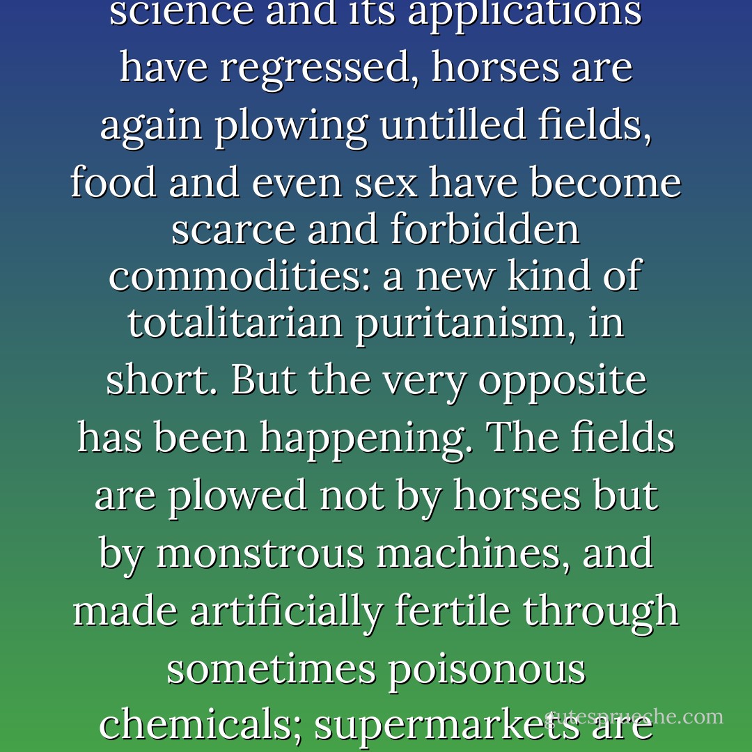 About these developments <a href="https://www.goodreads.com/author/show/3706.George_Orwell" title="George Orwell" rel="nofollow noopener">George Orwell</a>, in <i>
  <a href="https://www.goodreads.com/book/show/5470.Nineteen_Eighty_Four" title="Nineteen Eighty-Four" rel="nofollow noopener">Nineteen Eighty-Four</a>
</i>, was quite wrong. He described a new kind of state and police tyranny, under which the freedom of speech has become a deadly danger, science and its applications have regressed, horses are again plowing untilled fields, food and even sex have become scarce and forbidden commodities: a new kind of totalitarian puritanism, in short. But the very opposite has been happening. The fields are plowed not by horses but by monstrous machines, and made artificially fertile through sometimes poisonous chemicals; supermarkets are awash with luxuries, oranges, chocolates; travel is hardly restricted while mass tourism desecrates and destroys more and more of the world; free speech is not at all endangered but means less and less. - John Lukacs