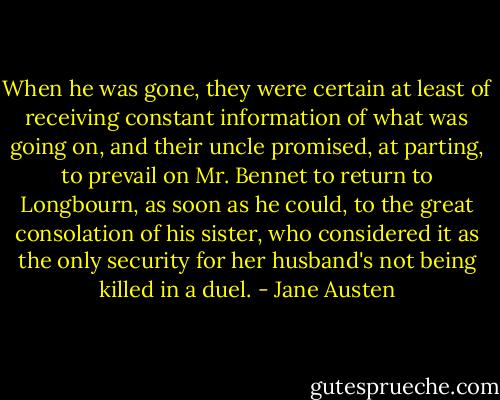 When he was gone, they were certain at least of receiving constant information of what was going on, and their uncle promised, at parting, to prevail on Mr. Bennet to return to Longbourn, as soon as he could, to the great consolation of his sister, who considered it as the only security for her husband's not being killed in a duel. - Jane Austen