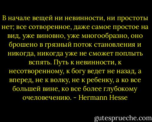 В начале вещей ни невинности, ни простоты нет; все сотворенное, даже самое простое на вид, уже виновно, уже многообразно, оно брошено в грязный поток становления и никогда, никогда уже не сможет поплыть вспять. Путь к невинности, к несотворенному, к богу ведет не назад, а вперед, не к волку, не к ребенку, а ко все большей вине, ко все более глубокому очеловечению. - Hermann Hesse