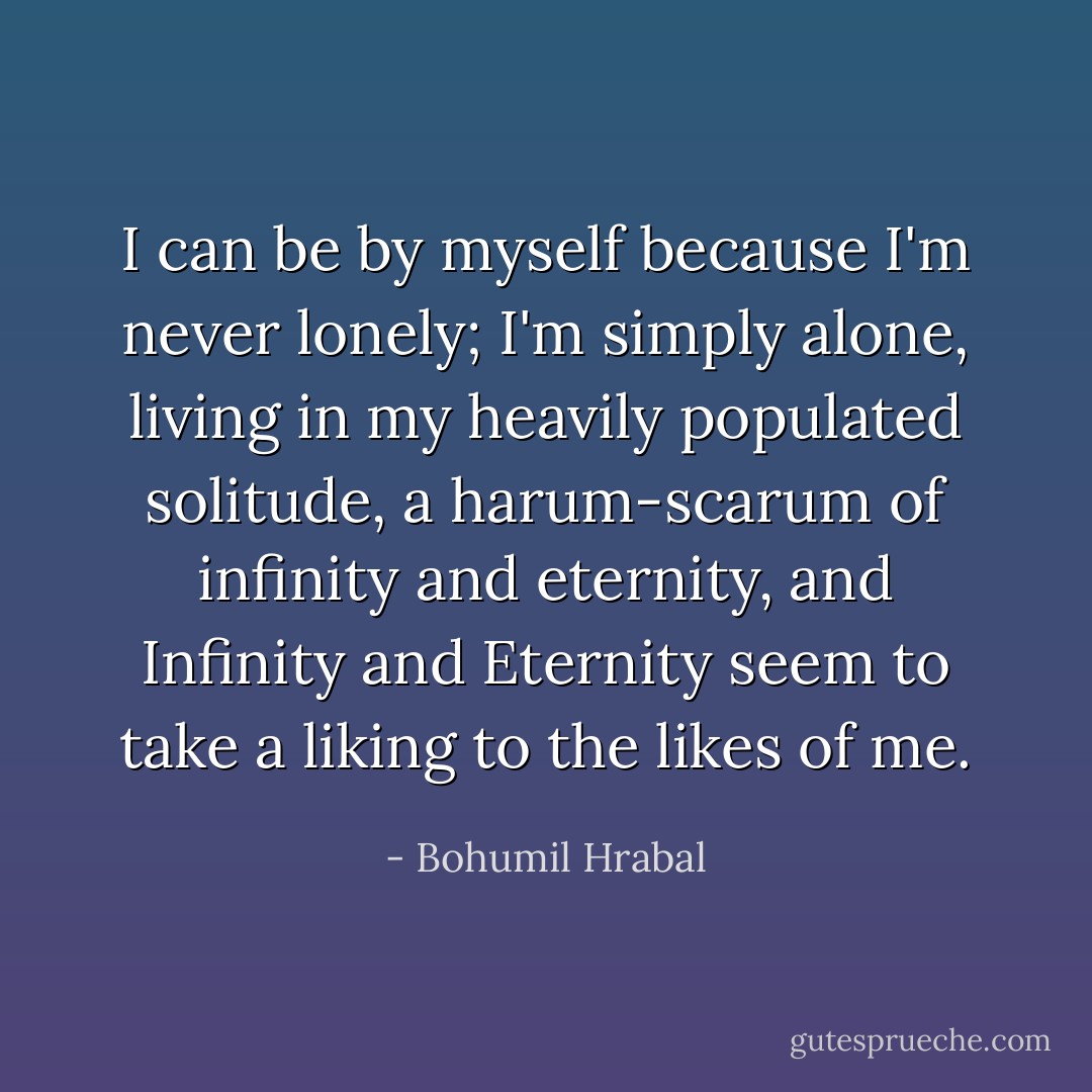 I can be by myself because I'm never lonely; I'm simply alone, living in my heavily populated solitude, a harum-scarum of infinity and eternity, and Infinity and Eternity seem to take a liking to the likes of me. - Bohumil Hrabal