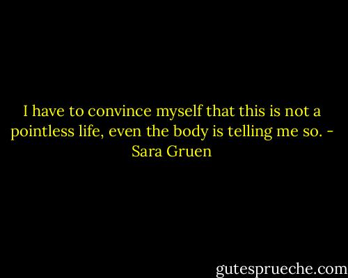 I have to convince myself that this is not a pointless life, even the body is telling me so. - Sara Gruen