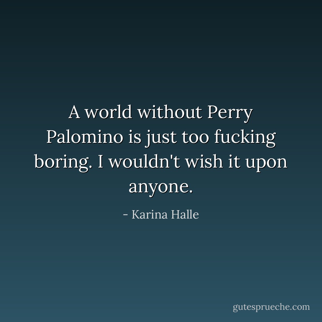 A world without Perry Palomino is just too fucking boring. I wouldn't wish it upon anyone. - Karina Halle