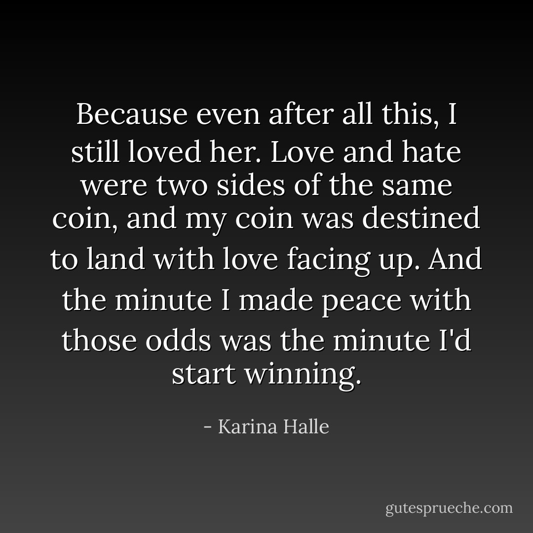 Because even after all this, I still loved her. Love and hate were two sides of the same coin, and my coin was destined to land with love facing up. And the minute I made peace with those odds was the minute I'd start winning. - Karina Halle