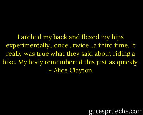 I arched my back and flexed my hips experimentally...once...twice...a third time. It really was true what they said about riding a bike. My body remembered this just as quickly. - Alice Clayton