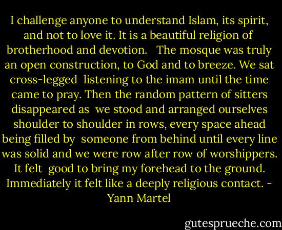 I challenge anyone to understand Islam, its spirit, and not to love it. It is a beautiful religion of <br />brotherhood and devotion. <br /><br />The mosque was truly an open construction, to God and to breeze. We sat cross-legged <br />listening to the imam until the time came to pray. Then the random pattern of sitters disappeared as <br />we stood and arranged ourselves shoulder to shoulder in rows, every space ahead being filled by <br />someone from behind until every line was solid and we were row after row of worshippers. It felt <br />good to bring my forehead to the ground. Immediately it felt like a deeply religious contact. - Yann Martel
