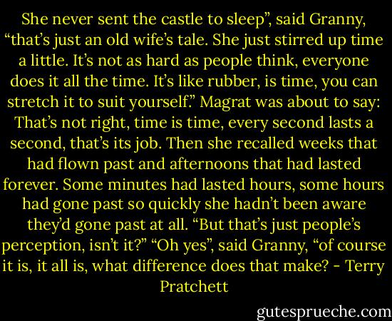 She never sent the castle to sleep”, said Granny, “that’s just an old wife’s tale. She just stirred up time a little. It’s not as hard as people think, everyone does it all the time. It’s like rubber, is time, you can stretch it to suit yourself.”<br />Magrat was about to say: That’s not right, time is time, every second lasts a second, that’s its job. Then she recalled weeks that had flown past and afternoons that had lasted forever. Some minutes had lasted hours, some hours had gone past so quickly she hadn’t been aware they’d gone past at all.<br />“But that’s just people’s perception, isn’t it?”<br />“Oh yes”, said Granny, “of course it is, it all is, what difference does that make? - Terry Pratchett