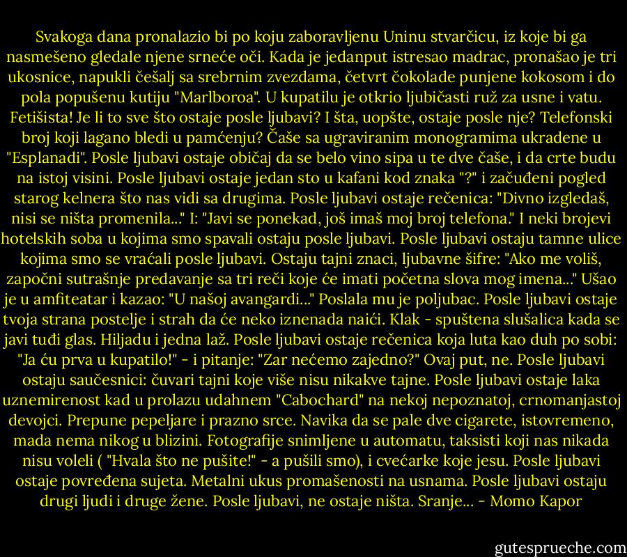 Svakoga dana pronalazio bi po koju zaboravljenu Uninu stvarčicu, iz koje bi ga nasmešeno gledale njene srneće oči. Kada je jedanput istresao madrac, pronašao je tri ukosnice, napukli češalj sa srebrnim zvezdama, četvrt čokolade punjene kokosom i do pola popušenu kutiju "Marlboroa". U kupatilu je otkrio ljubičasti ruž za usne i vatu. Fetišista! Je li to sve što ostaje posle ljubavi? I šta, uopšte, ostaje posle nje? Telefonski broj koji lagano bledi u pamćenju? Čaše sa ugraviranim monogramima ukradene u "Esplanadi". Posle ljubavi ostaje običaj da se belo vino sipa u te dve čaše, i da crte budu na istoj visini. Posle ljubavi ostaje jedan sto u kafani kod znaka "?" i začuđeni pogled starog kelnera što nas vidi sa drugima. Posle ljubavi ostaje rečenica: "Divno izgledaš, nisi se ništa promenila..." I: "Javi se ponekad, još imaš moj broj telefona." I neki brojevi hotelskih soba u kojima smo spavali ostaju posle ljubavi. Posle ljubavi ostaju tamne ulice kojima smo se vraćali posle ljubavi. Ostaju tajni znaci, ljubavne šifre: "Ako me voliš, započni sutrašnje predavanje sa tri reči koje će imati početna slova mog imena..." Ušao je u amfiteatar i kazao: "U našoj avangardi..." Poslala mu je poljubac. Posle ljubavi ostaje tvoja strana postelje i strah da će neko iznenada naići. Klak - spuštena slušalica kada se javi tuđi glas. Hiljadu i jedna laž. Posle ljubavi ostaje rečenica koja luta kao duh po sobi: "Ja ću prva u kupatilo!" - i pitanje: "Zar nećemo zajedno?" Ovaj put, ne. Posle ljubavi ostaju saučesnici: čuvari tajni koje više nisu nikakve tajne. Posle ljubavi ostaje laka uznemirenost kad u prolazu udahnem "Cabochard" na nekoj nepoznatoj, crnomanjastoj devojci. Prepune pepeljare i prazno srce. Navika da se pale dve cigarete, istovremeno, mada nema nikog u blizini. Fotografije snimljene u automatu, taksisti koji nas nikada nisu voleli ( "Hvala što ne pušite!" - a pušili smo), i cvećarke koje jesu. Posle ljubavi ostaje povređena sujeta. Metalni ukus promašenosti na usnama. Posle ljubavi ostaju drugi ljudi i druge žene. Posle ljubavi, ne ostaje ništa. Sranje... - Momo Kapor