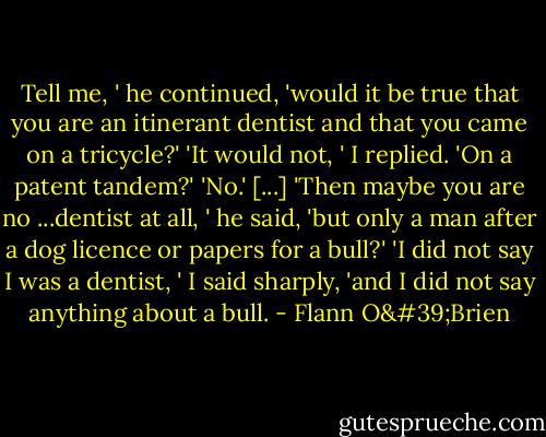 Tell me, ' he continued, 'would it be true that you are an itinerant dentist and that you came on a tricycle?'<br />'It would not, ' I replied.<br />'On a patent tandem?'<br />'No.'<br />[...]<br />'Then maybe you are no ...dentist at all, ' he said, 'but only a man after a dog licence or papers for a bull?'<br />'I did not say I was a dentist, ' I said sharply, 'and I did not say anything about a bull. - Flann O'Brien