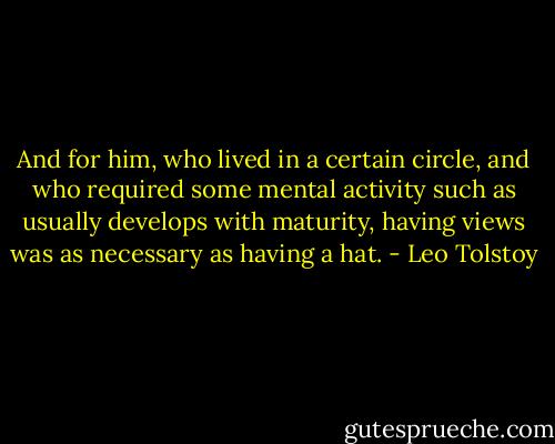 And for him, who lived in a certain circle, and who required some mental activity such as usually develops with maturity, having views was as necessary as having a hat. - Leo Tolstoy