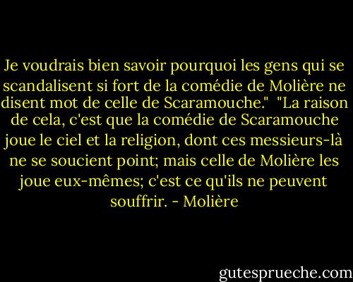 Je voudrais bien savoir pourquoi les gens qui se scandalisent si fort de la comédie de Molière ne disent mot de celle de Scaramouche."<br /><br />"La raison de cela, c'est que la comédie de Scaramouche joue le ciel et la religion, dont ces messieurs-là ne se soucient point; mais celle de Molière les joue eux-mêmes; c'est ce qu'ils ne peuvent souffrir. - Molière