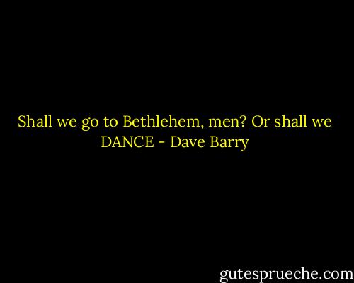 Shall we go to Bethlehem, men? Or shall we DANCE - Dave Barry