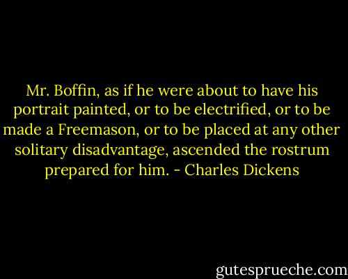 Mr. Boffin, as if he were about to have his portrait painted, or to be electrified, or to be made a Freemason, or to be placed at any other solitary disadvantage, ascended the rostrum prepared for him. - Charles Dickens