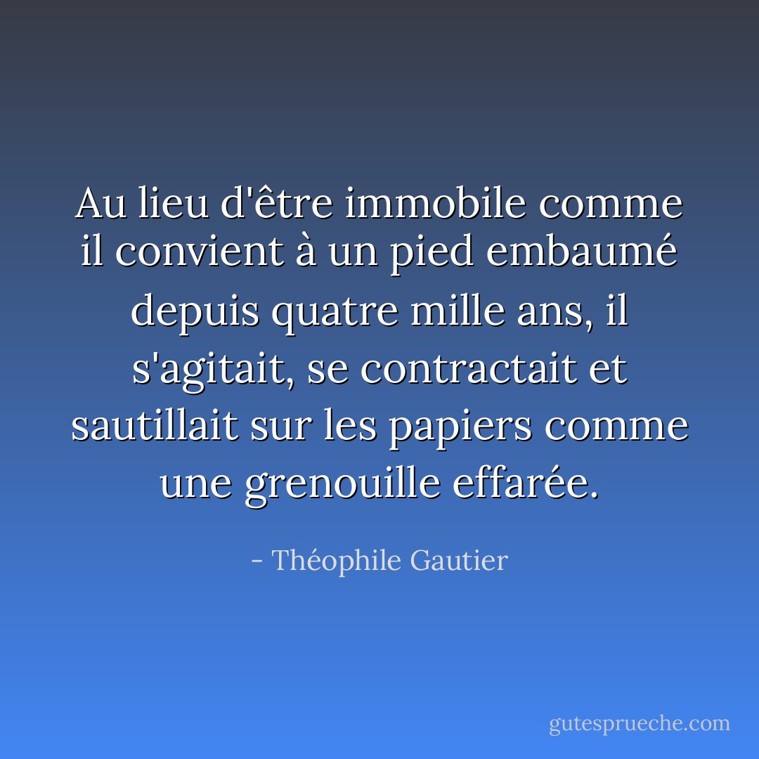 Au lieu d'être immobile comme il convient à un pied embaumé depuis quatre mille ans, il s'agitait, se contractait et sautillait sur les papiers comme une grenouille effarée. - Théophile Gautier
