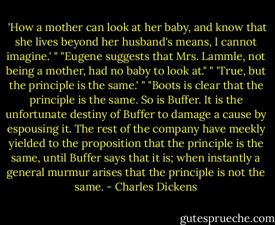  'How a mother can look at her baby, and know that she lives beyond her husband's means, I cannot imagine.' "<br />"Eugene suggests that Mrs. Lammle, not being a mother, had no baby to look at."<br />" 'True, but the principle is the same.' "<br />"Boots is clear that the principle is the same. So is Buffer. It is the unfortunate destiny of Buffer to damage a cause by espousing it. The rest of the company have meekly yielded to the proposition that the principle is the same, until Buffer says that it is; when instantly a general murmur arises that the principle is not the same. - Charles Dickens