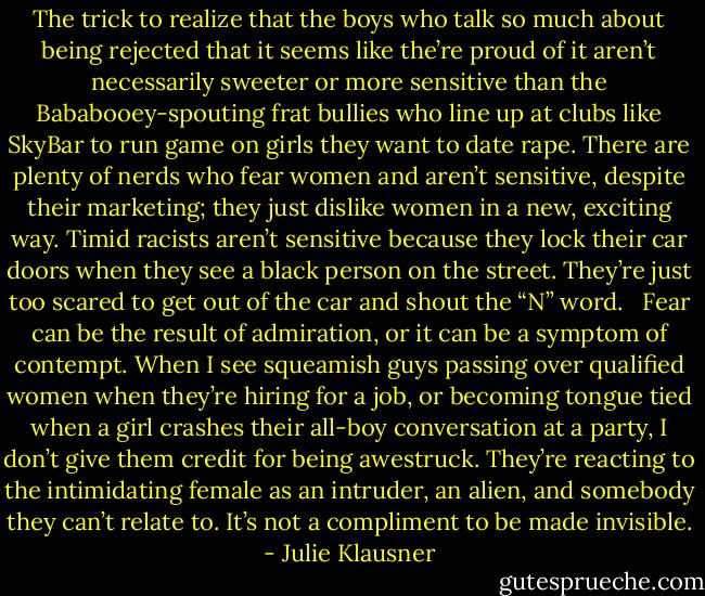 The trick to realize that the boys who talk so much about being rejected that it seems like the’re proud of it aren’t necessarily sweeter or more sensitive than the Bababooey-spouting frat bullies who line up at clubs like SkyBar to run game on girls they want to date rape. There are plenty of nerds who fear women and aren’t sensitive, despite their marketing; they just dislike women in a new, exciting way. Timid racists aren’t sensitive because they lock their car doors when they see a black person on the street. They’re just too scared to get out of the car and shout the “N” word. <br /><br />Fear can be the result of admiration, or it can be a symptom of contempt. When I see squeamish guys passing over qualified women when they’re hiring for a job, or becoming tongue tied when a girl crashes their all-boy conversation at a party, I don’t give them credit for being awestruck. They’re reacting to the intimidating female as an intruder, an alien, and somebody they can’t relate to. It’s not a compliment to be made invisible. - Julie Klausner