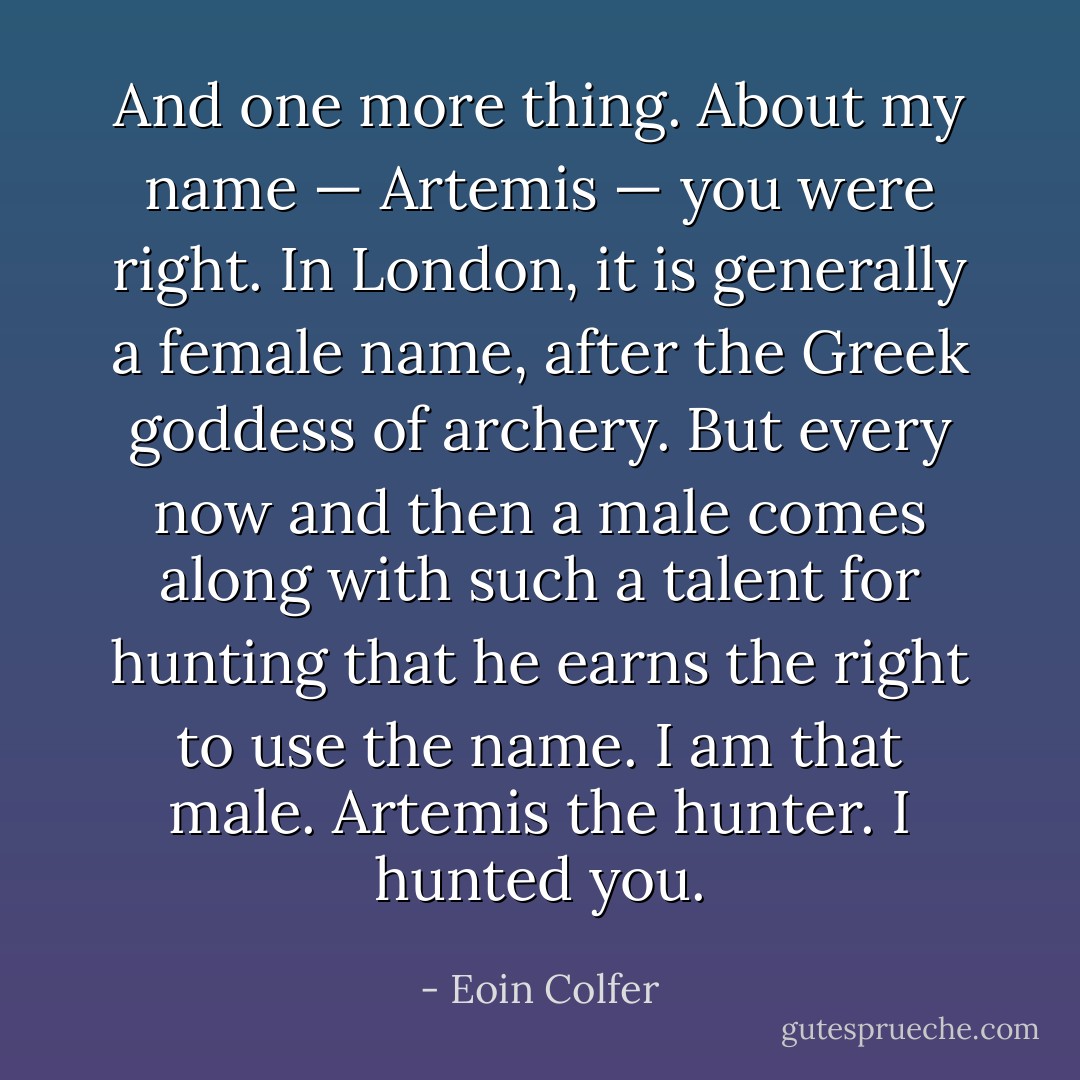 And one more thing. About my name — Artemis — you were right. In London, it is generally a female name, after the Greek goddess of archery. But every now and then a male comes along with such a talent for hunting that he earns the right to use the name. I am that male. Artemis the hunter. I hunted you. - Eoin Colfer